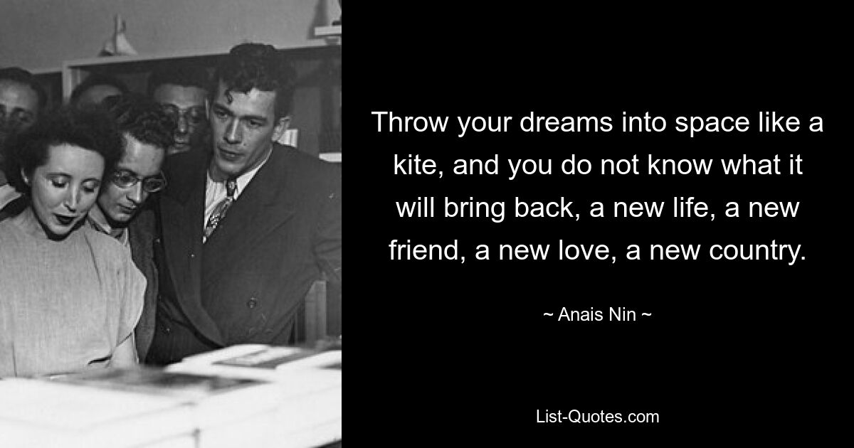 Throw your dreams into space like a kite, and you do not know what it will bring back, a new life, a new friend, a new love, a new country. — © Anais Nin