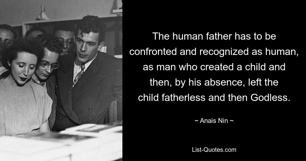 The human father has to be confronted and recognized as human, as man who created a child and then, by his absence, left the child fatherless and then Godless. — © Anais Nin