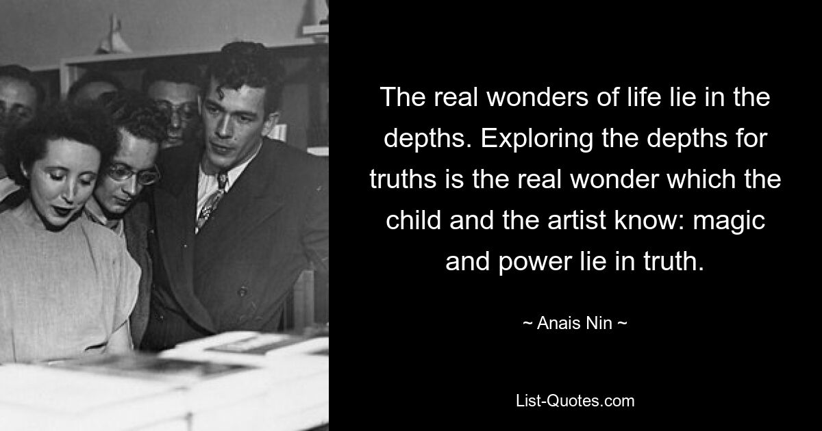 The real wonders of life lie in the depths. Exploring the depths for truths is the real wonder which the child and the artist know: magic and power lie in truth. — © Anais Nin