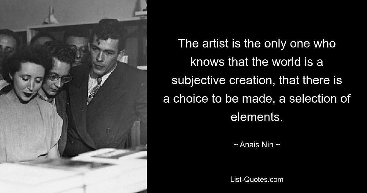 The artist is the only one who knows that the world is a subjective creation, that there is a choice to be made, a selection of elements. — © Anais Nin