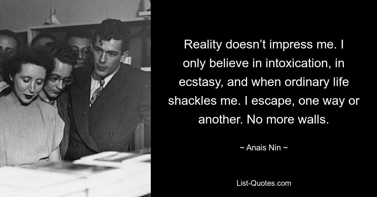 Reality doesn’t impress me. I only believe in intoxication, in ecstasy, and when ordinary life shackles me. I escape, one way or another. No more walls. — © Anais Nin