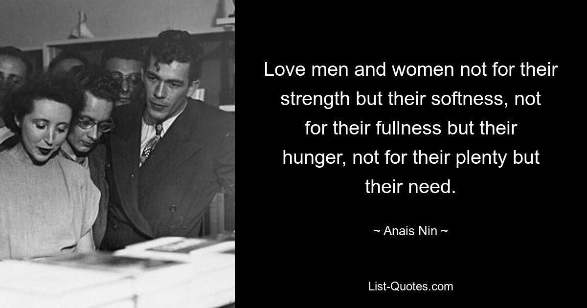 Love men and women not for their strength but their softness, not for their fullness but their hunger, not for their plenty but their need. — © Anais Nin