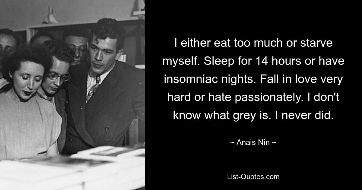 I either eat too much or starve myself. Sleep for 14 hours or have insomniac nights. Fall in love very hard or hate passionately. I don't know what grey is. I never did. — © Anais Nin