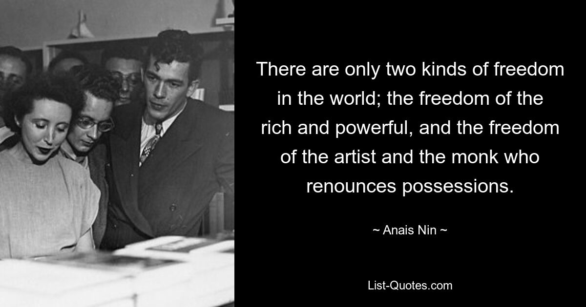 There are only two kinds of freedom in the world; the freedom of the rich and powerful, and the freedom of the artist and the monk who renounces possessions. — © Anais Nin