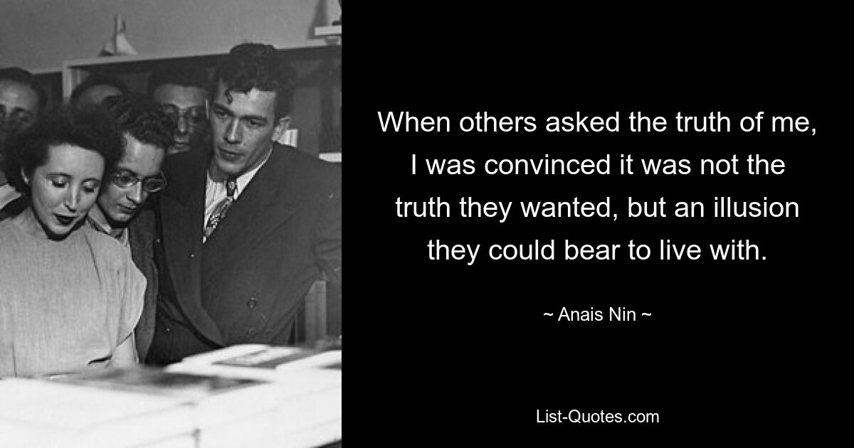 When others asked the truth of me, I was convinced it was not the truth they wanted, but an illusion they could bear to live with. — © Anais Nin