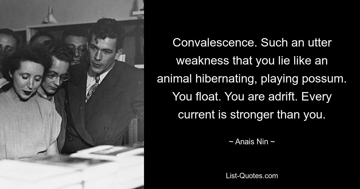 Convalescence. Such an utter weakness that you lie like an animal hibernating, playing possum. You float. You are adrift. Every current is stronger than you. — © Anais Nin