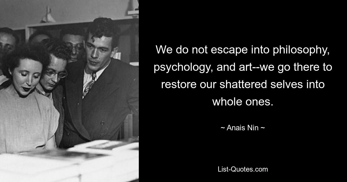 We do not escape into philosophy, psychology, and art--we go there to restore our shattered selves into whole ones. — © Anais Nin