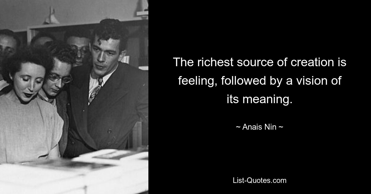 The richest source of creation is feeling, followed by a vision of its meaning. — © Anais Nin