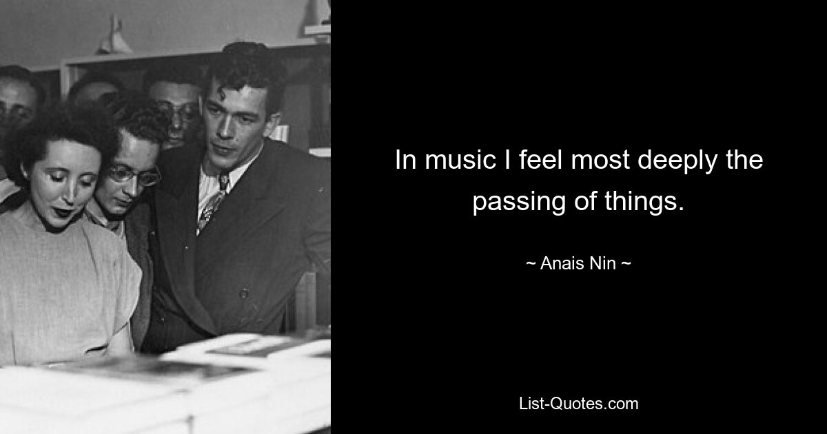 In music I feel most deeply the passing of things. — © Anais Nin