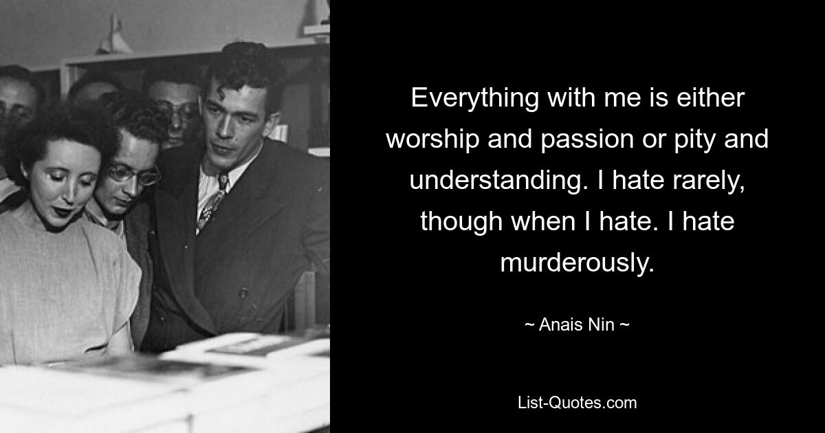 Everything with me is either worship and passion or pity and understanding. I hate rarely, though when I hate. I hate murderously. — © Anais Nin