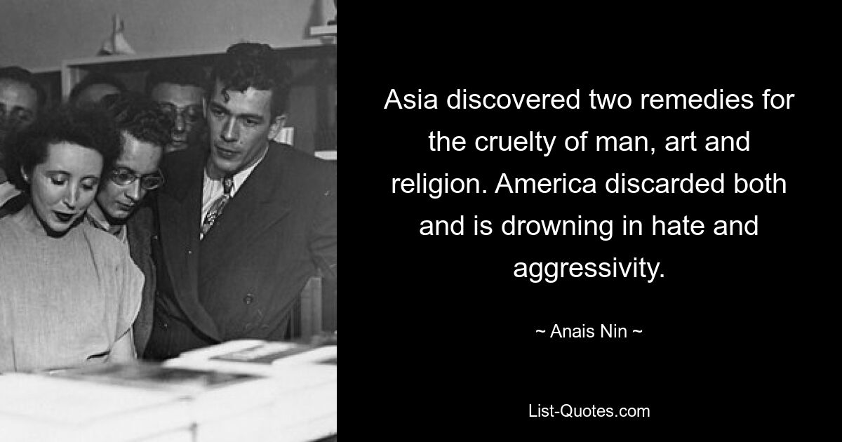 Asia discovered two remedies for the cruelty of man, art and religion. America discarded both and is drowning in hate and aggressivity. — © Anais Nin