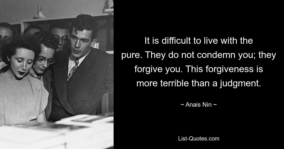 It is difficult to live with the pure. They do not condemn you; they forgive you. This forgiveness is more terrible than a judgment. — © Anais Nin