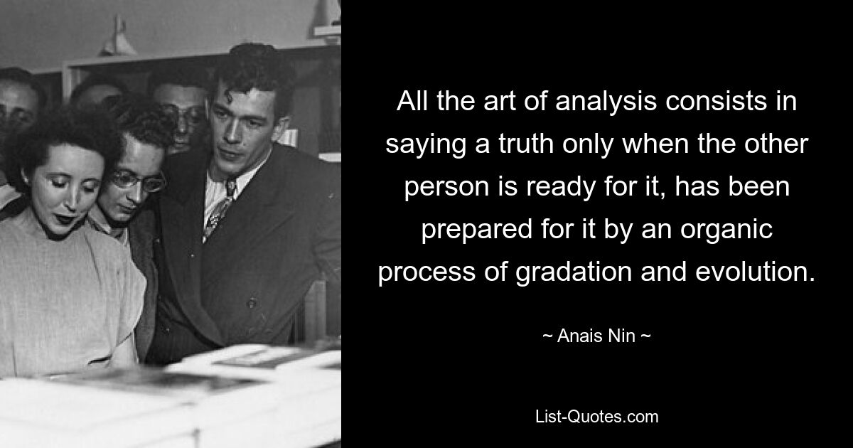 All the art of analysis consists in saying a truth only when the other person is ready for it, has been prepared for it by an organic process of gradation and evolution. — © Anais Nin