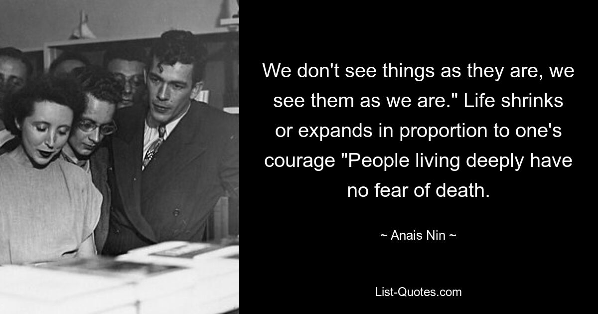 We don't see things as they are, we see them as we are." Life shrinks or expands in proportion to one's courage "People living deeply have no fear of death. — © Anais Nin