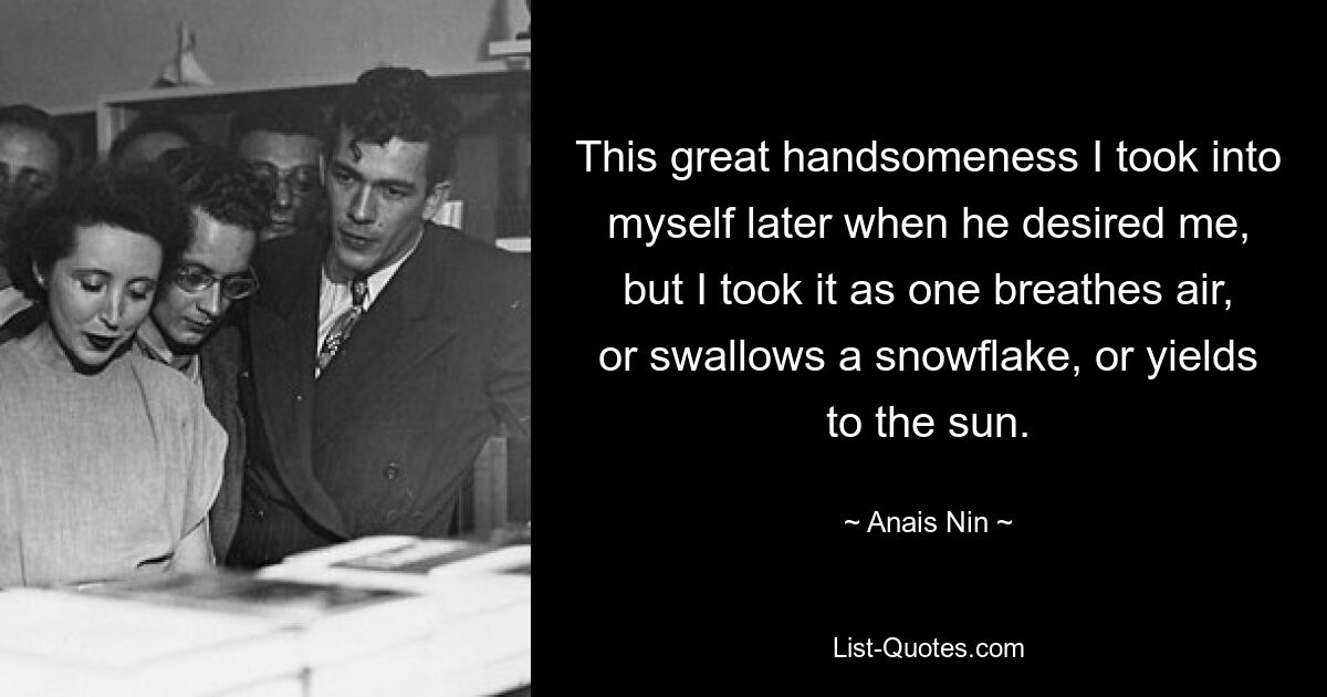 This great handsomeness I took into myself later when he desired me, but I took it as one breathes air, or swallows a snowflake, or yields to the sun. — © Anais Nin