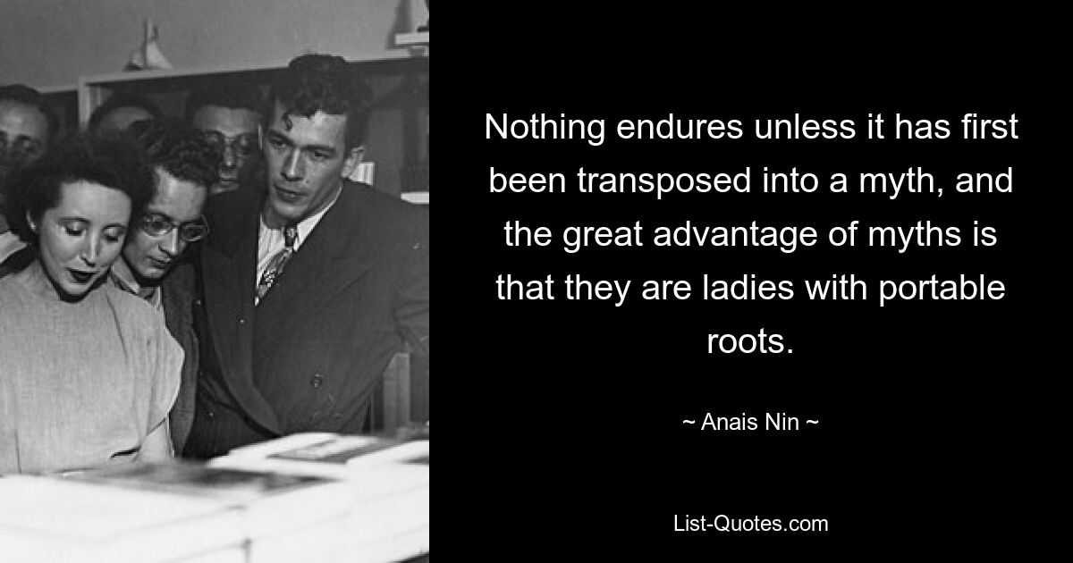 Nothing endures unless it has first been transposed into a myth, and the great advantage of myths is that they are ladies with portable roots. — © Anais Nin