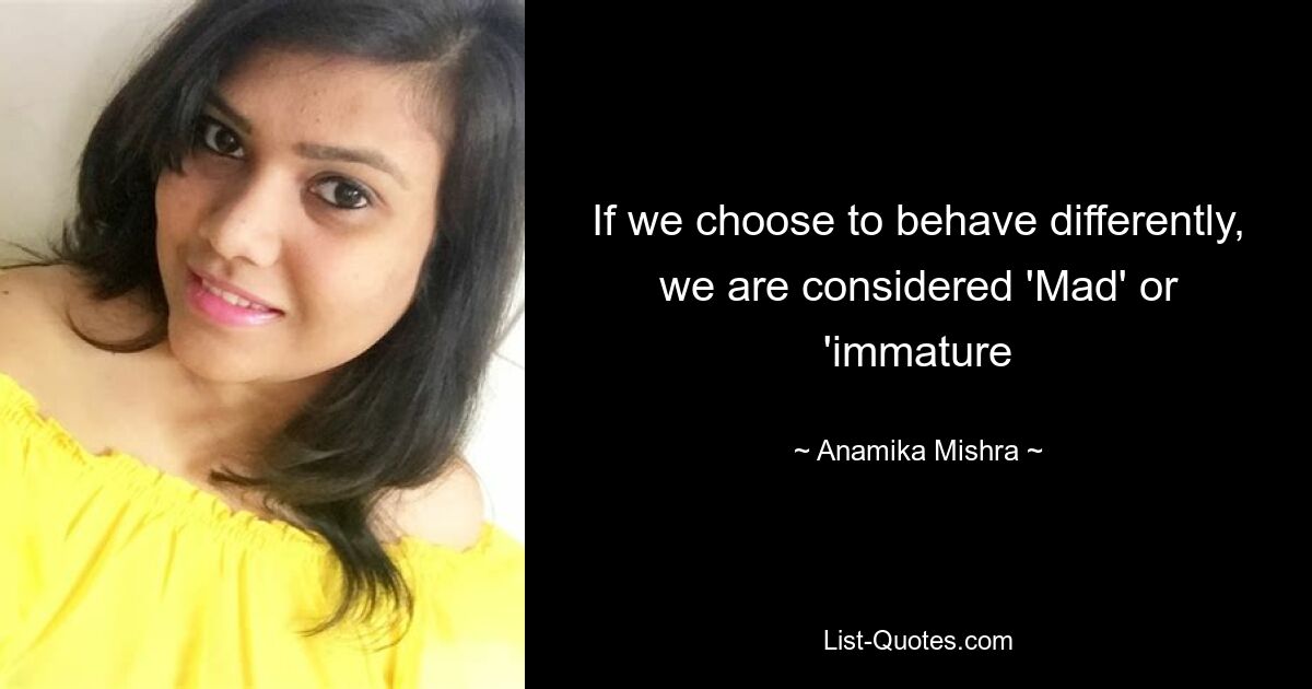 If we choose to behave differently, we are considered 'Mad' or 'immature — © Anamika Mishra