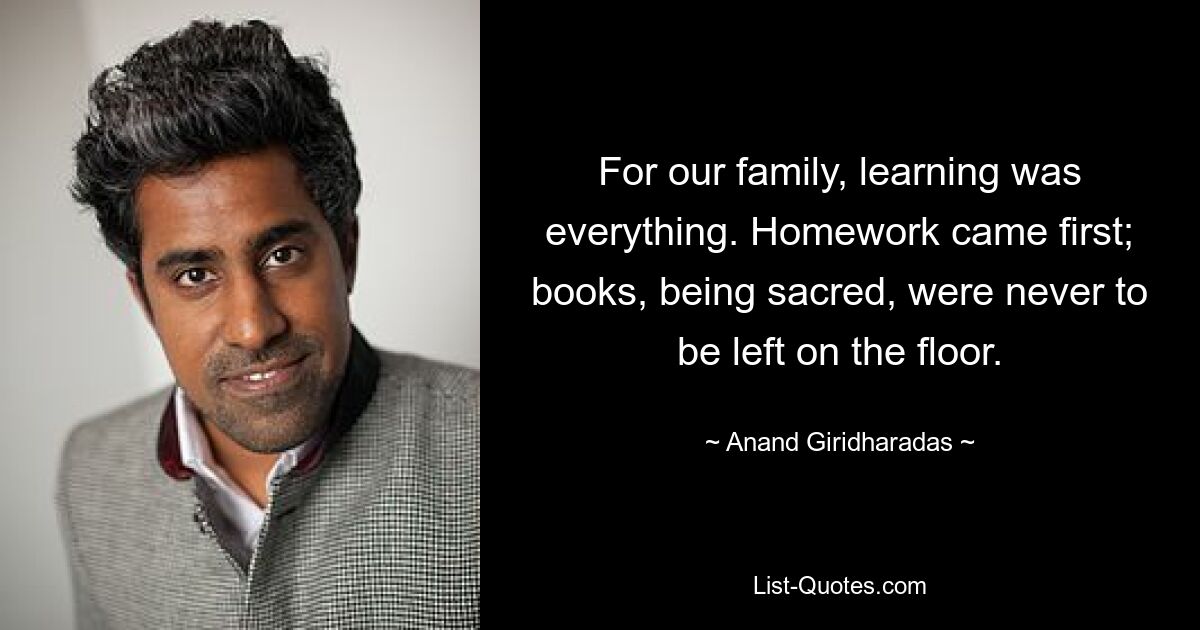 For our family, learning was everything. Homework came first; books, being sacred, were never to be left on the floor. — © Anand Giridharadas