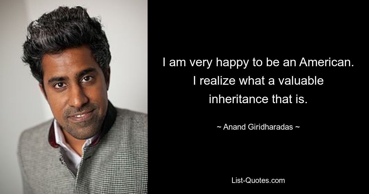 I am very happy to be an American. I realize what a valuable inheritance that is. — © Anand Giridharadas