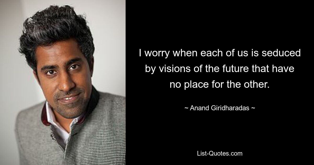 I worry when each of us is seduced by visions of the future that have no place for the other. — © Anand Giridharadas