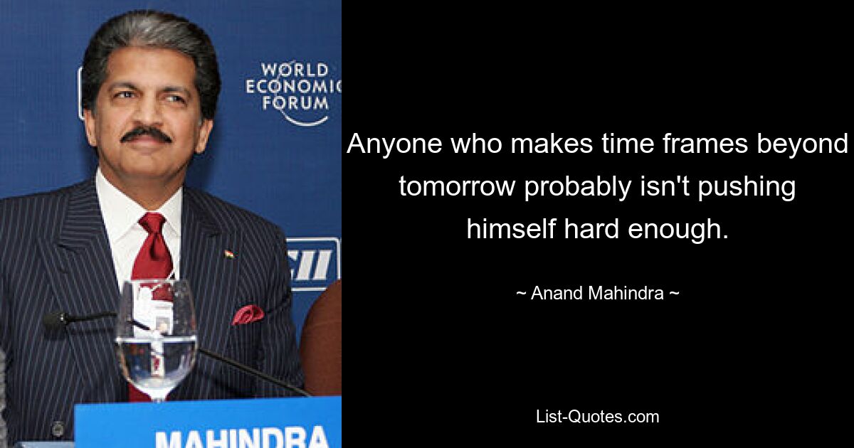 Anyone who makes time frames beyond tomorrow probably isn't pushing himself hard enough. — © Anand Mahindra