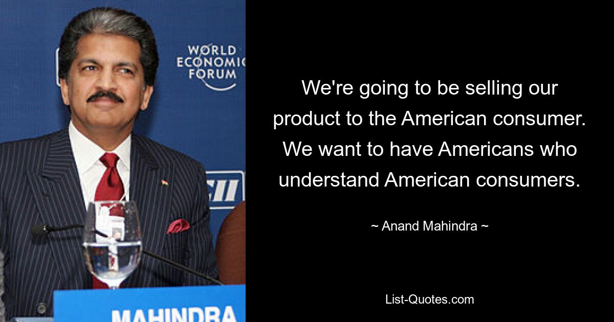 We're going to be selling our product to the American consumer. We want to have Americans who understand American consumers. — © Anand Mahindra