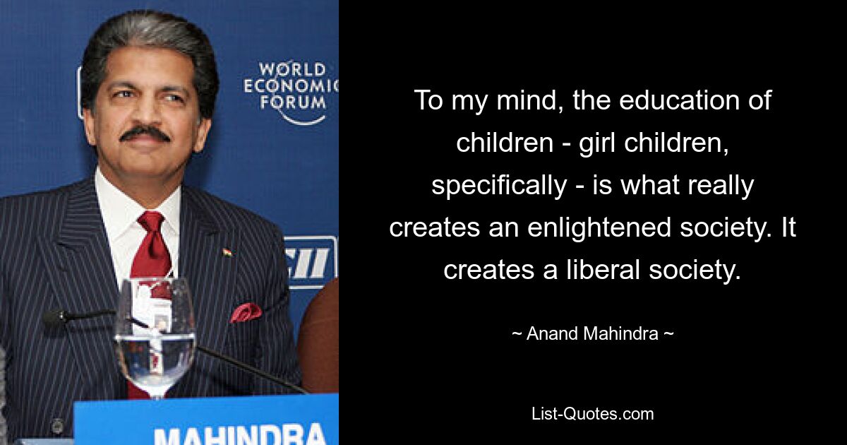 To my mind, the education of children - girl children, specifically - is what really creates an enlightened society. It creates a liberal society. — © Anand Mahindra