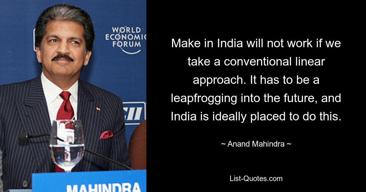 Make in India will not work if we take a conventional linear approach. It has to be a leapfrogging into the future, and India is ideally placed to do this. — © Anand Mahindra