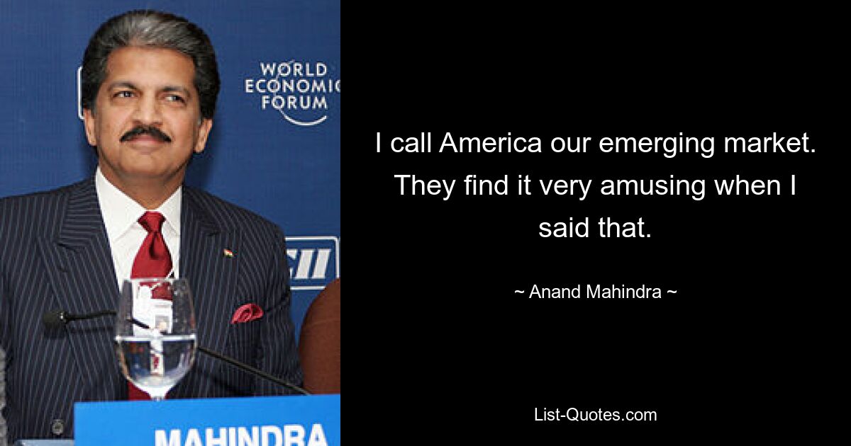 I call America our emerging market. They find it very amusing when I said that. — © Anand Mahindra