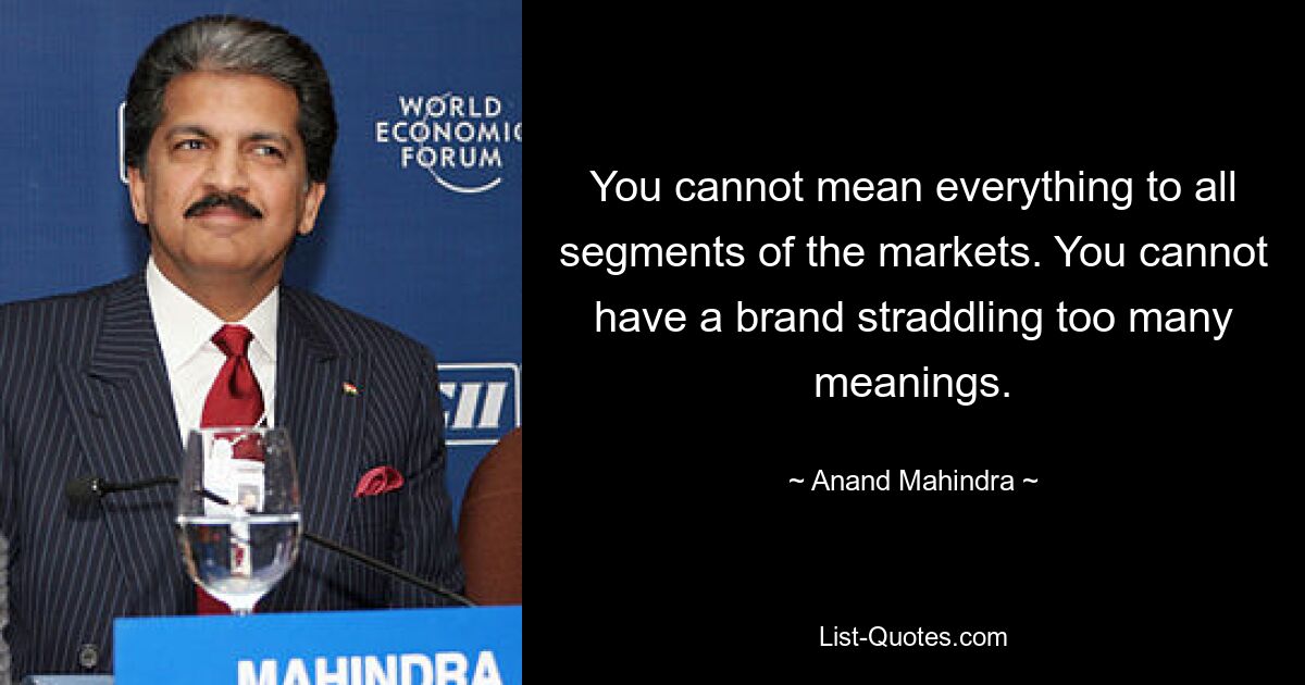 You cannot mean everything to all segments of the markets. You cannot have a brand straddling too many meanings. — © Anand Mahindra