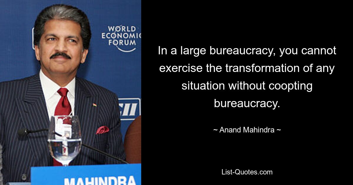 In a large bureaucracy, you cannot exercise the transformation of any situation without coopting bureaucracy. — © Anand Mahindra