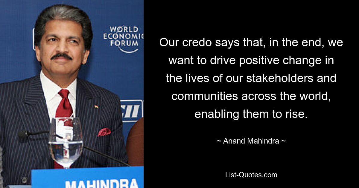 Our credo says that, in the end, we want to drive positive change in the lives of our stakeholders and communities across the world, enabling them to rise. — © Anand Mahindra