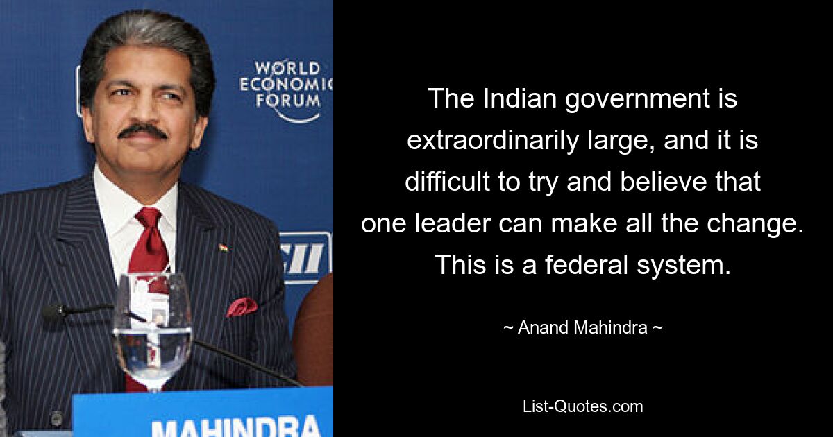 The Indian government is extraordinarily large, and it is difficult to try and believe that one leader can make all the change. This is a federal system. — © Anand Mahindra