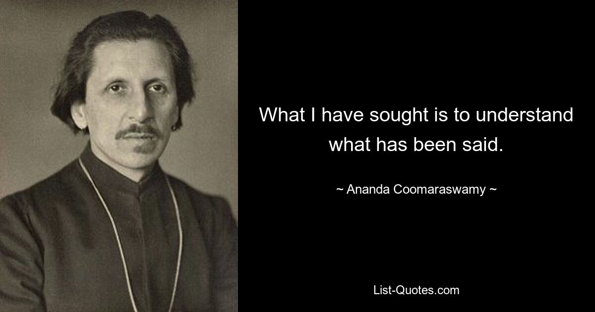 What I have sought is to understand what has been said. — © Ananda Coomaraswamy