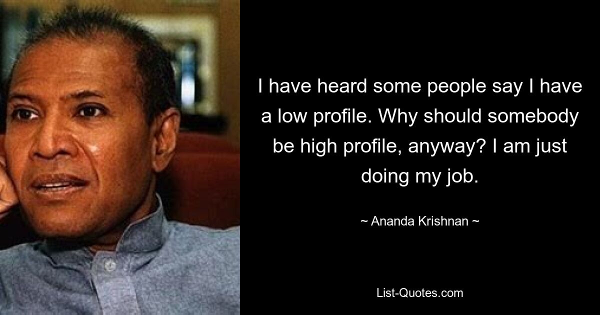 I have heard some people say I have a low profile. Why should somebody be high profile, anyway? I am just doing my job. — © Ananda Krishnan