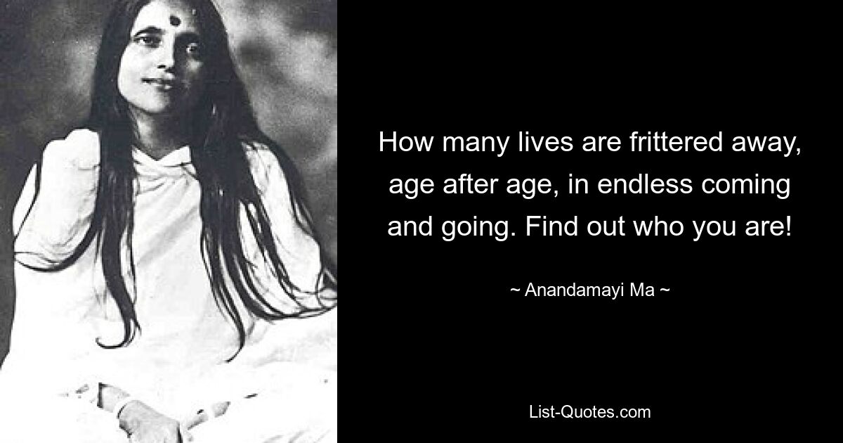 How many lives are frittered away, age after age, in endless coming and going. Find out who you are! — © Anandamayi Ma