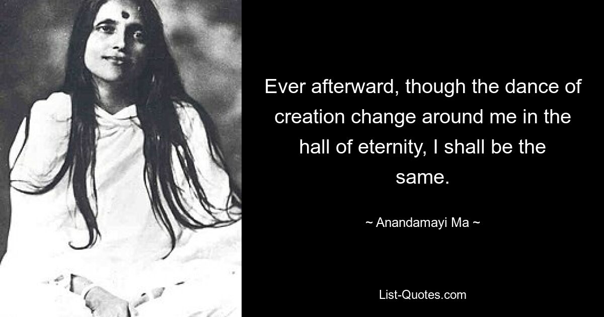 Ever afterward, though the dance of creation change around me in the hall of eternity, I shall be the same. — © Anandamayi Ma