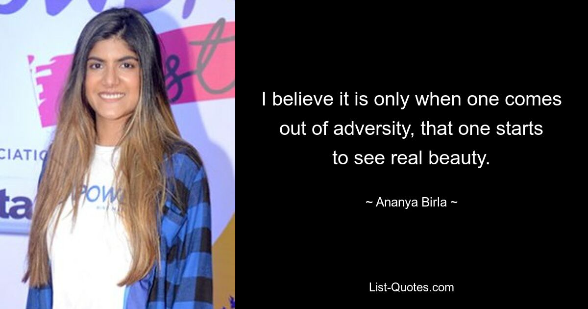 I believe it is only when one comes out of adversity, that one starts to see real beauty. — © Ananya Birla