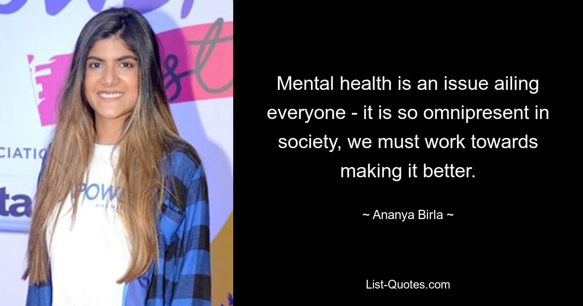 Mental health is an issue ailing everyone - it is so omnipresent in society, we must work towards making it better. — © Ananya Birla