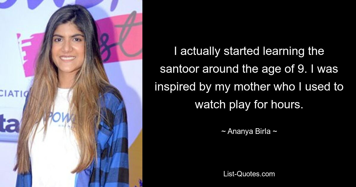 I actually started learning the santoor around the age of 9. I was inspired by my mother who I used to watch play for hours. — © Ananya Birla