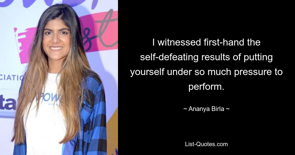 I witnessed first-hand the self-defeating results of putting yourself under so much pressure to perform. — © Ananya Birla