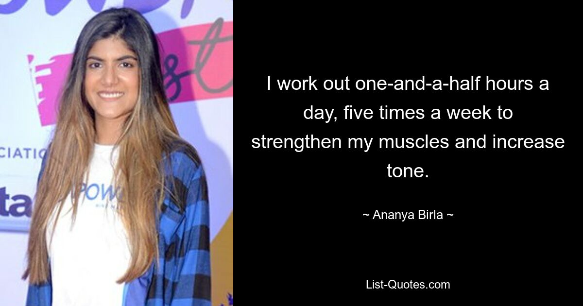 I work out one-and-a-half hours a day, five times a week to strengthen my muscles and increase tone. — © Ananya Birla