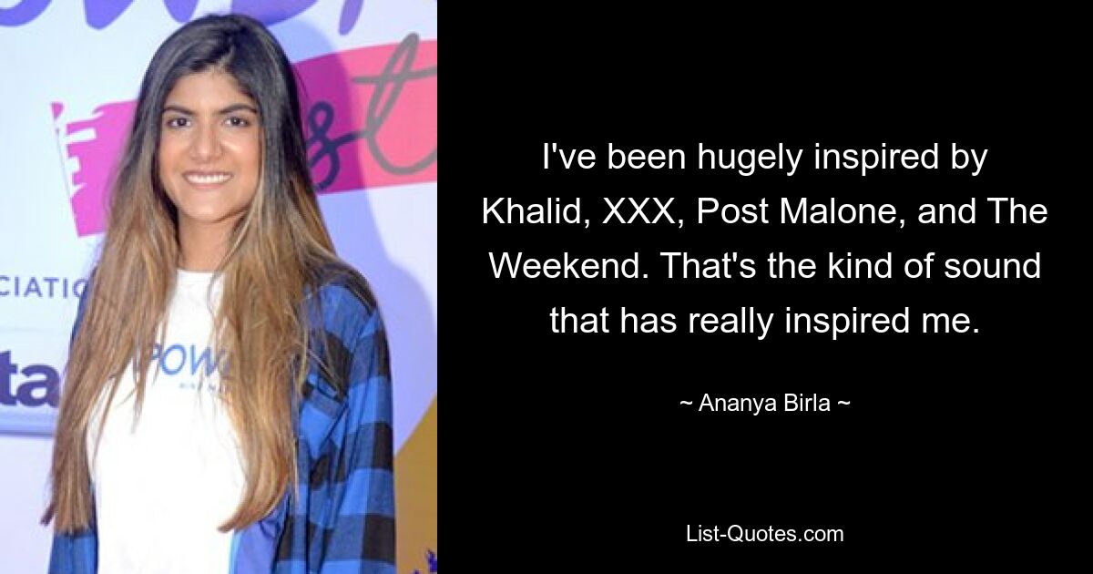 I've been hugely inspired by Khalid, XXX, Post Malone, and The Weekend. That's the kind of sound that has really inspired me. — © Ananya Birla