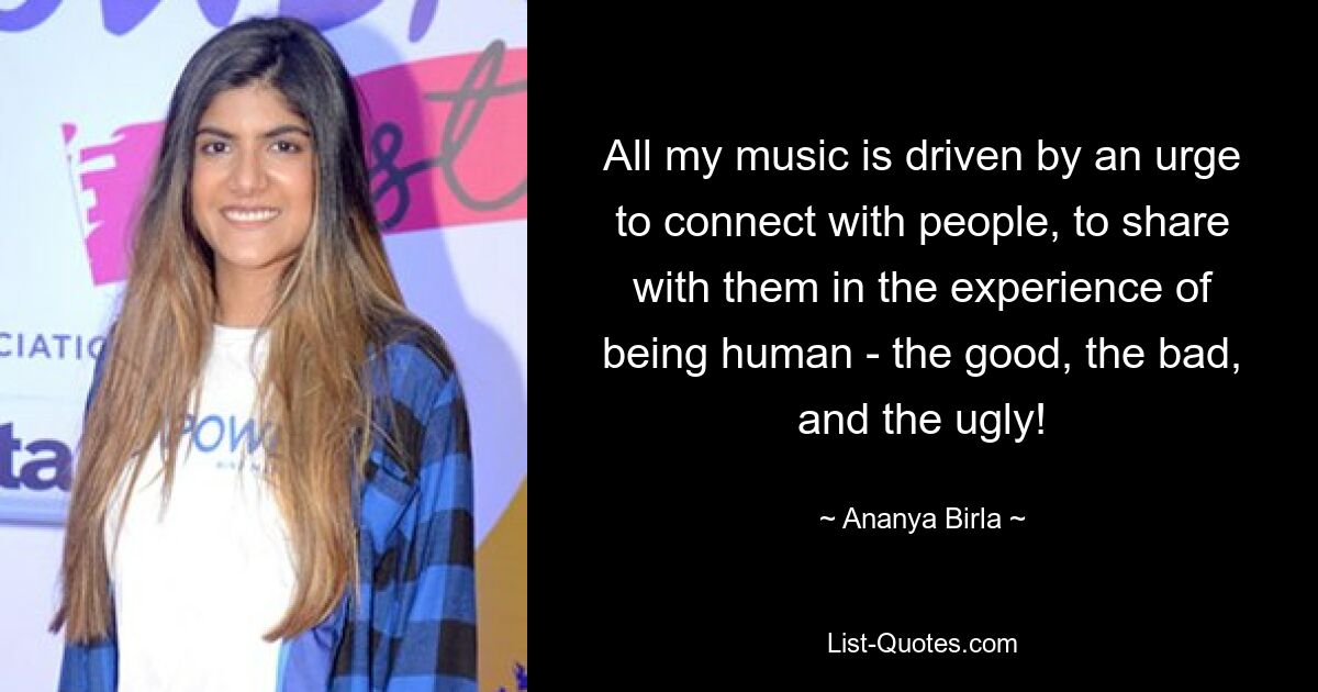 All my music is driven by an urge to connect with people, to share with them in the experience of being human - the good, the bad, and the ugly! — © Ananya Birla