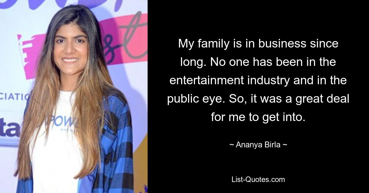 My family is in business since long. No one has been in the entertainment industry and in the public eye. So, it was a great deal for me to get into. — © Ananya Birla