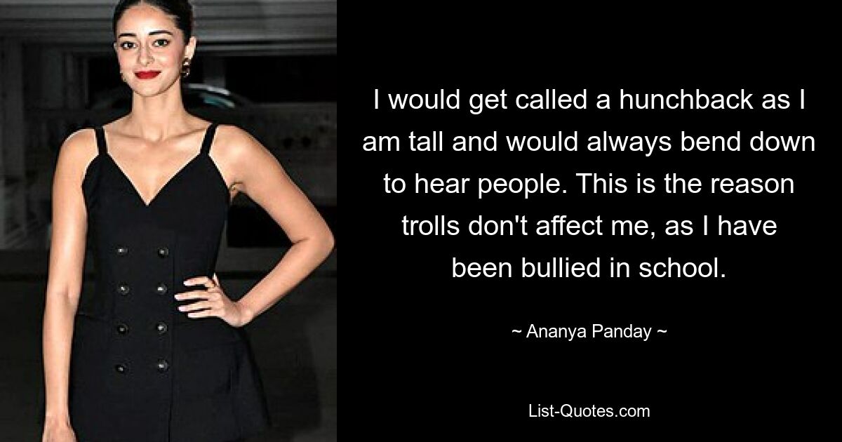 I would get called a hunchback as I am tall and would always bend down to hear people. This is the reason trolls don't affect me, as I have been bullied in school. — © Ananya Panday