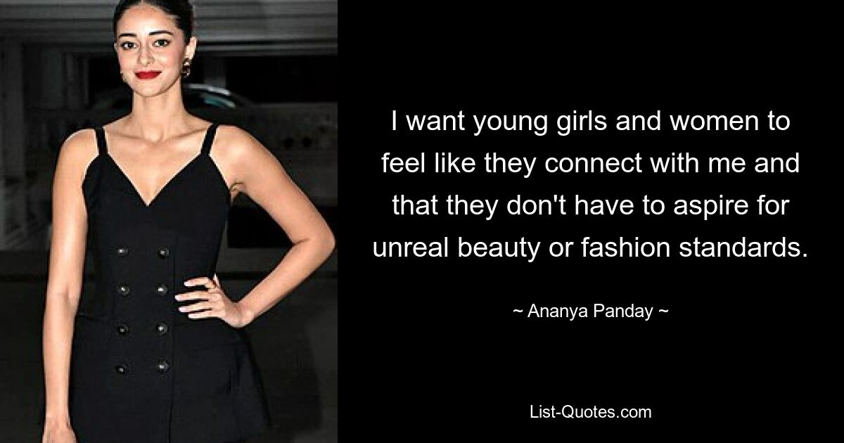 I want young girls and women to feel like they connect with me and that they don't have to aspire for unreal beauty or fashion standards. — © Ananya Panday