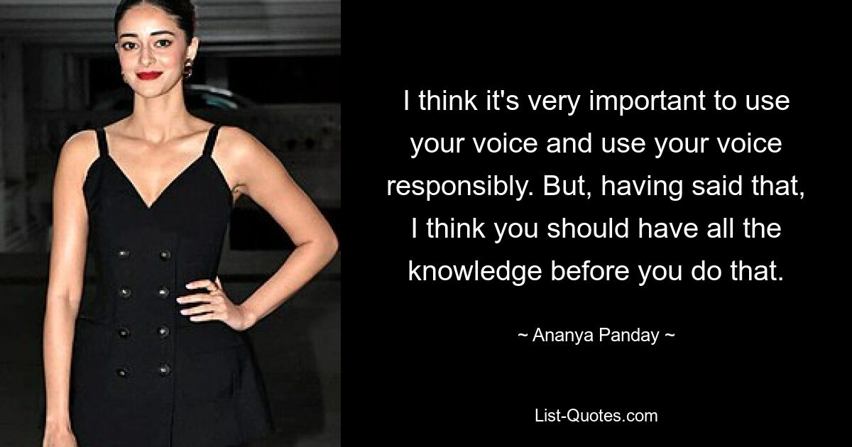 I think it's very important to use your voice and use your voice responsibly. But, having said that, I think you should have all the knowledge before you do that. — © Ananya Panday