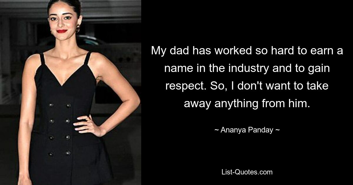 My dad has worked so hard to earn a name in the industry and to gain respect. So, I don't want to take away anything from him. — © Ananya Panday