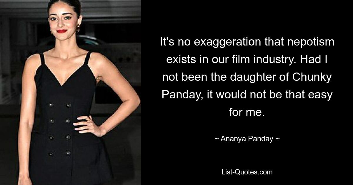 It's no exaggeration that nepotism exists in our film industry. Had I not been the daughter of Chunky Panday, it would not be that easy for me. — © Ananya Panday